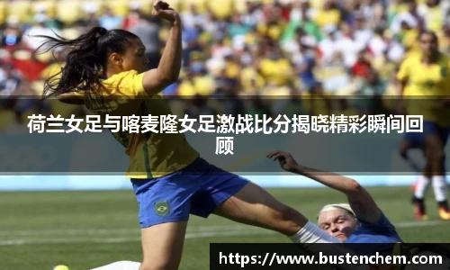 悟空体育直播平台荷兰女足与喀麦隆女足激战比分揭晓精彩瞬间回顾